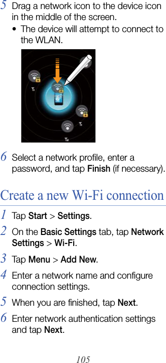 1055Drag a network icon to the device icon in the middle of the screen.• The device will attempt to connect to the WLAN.6Select a network profile, enter a password, and tap Finish (if necessary).Create a new Wi-Fi connection1Tap  Start &gt; Settings.2On the Basic Settings tab, tap Network Settings &gt; Wi-Fi.3Tap  Menu &gt; Add New.4Enter a network name and configure connection settings.5When you are finished, tap Next.6Enter network authentication settings and tap Next.