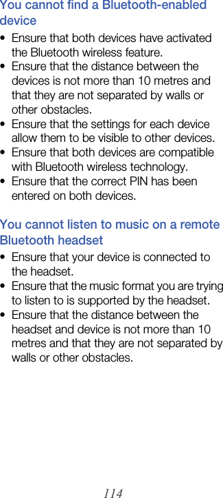 114You cannot find a Bluetooth-enabled device• Ensure that both devices have activated the Bluetooth wireless feature.• Ensure that the distance between the devices is not more than 10 metres and that they are not separated by walls or other obstacles.• Ensure that the settings for each device allow them to be visible to other devices.• Ensure that both devices are compatible with Bluetooth wireless technology.• Ensure that the correct PIN has been entered on both devices.You cannot listen to music on a remote Bluetooth headset• Ensure that your device is connected to the headset.• Ensure that the music format you are trying to listen to is supported by the headset.• Ensure that the distance between the headset and device is not more than 10 metres and that they are not separated by walls or other obstacles.