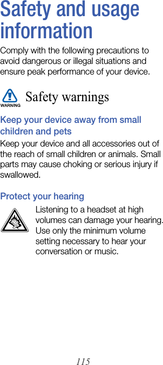 115Safety and usage informationComply with the following precautions to avoid dangerous or illegal situations and ensure peak performance of your device.Safety warningsKeep your device away from small children and petsKeep your device and all accessories out of the reach of small children or animals. Small parts may cause choking or serious injury if swallowed.Protect your hearingListening to a headset at high volumes can damage your hearing. Use only the minimum volume setting necessary to hear your conversation or music.