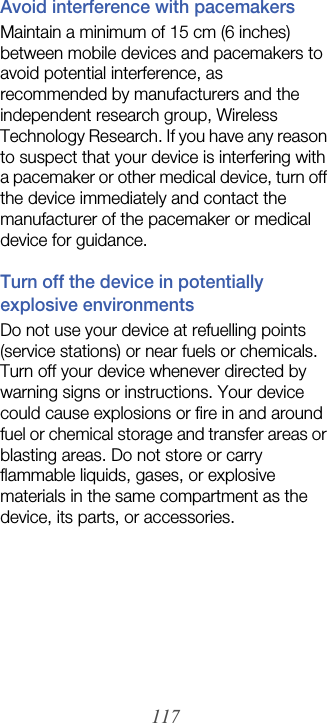 117Avoid interference with pacemakersMaintain a minimum of 15 cm (6 inches) between mobile devices and pacemakers to avoid potential interference, as recommended by manufacturers and the independent research group, Wireless Technology Research. If you have any reason to suspect that your device is interfering with a pacemaker or other medical device, turn off the device immediately and contact the manufacturer of the pacemaker or medical device for guidance.Turn off the device in potentially explosive environmentsDo not use your device at refuelling points (service stations) or near fuels or chemicals. Turn off your device whenever directed by warning signs or instructions. Your device could cause explosions or fire in and around fuel or chemical storage and transfer areas or blasting areas. Do not store or carry flammable liquids, gases, or explosive materials in the same compartment as the device, its parts, or accessories.
