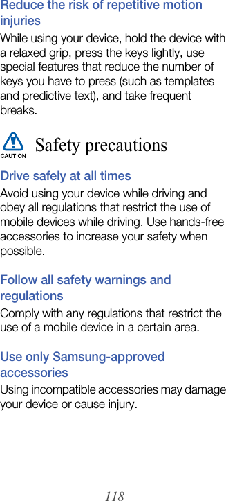 118Reduce the risk of repetitive motion injuriesWhile using your device, hold the device with a relaxed grip, press the keys lightly, use special features that reduce the number of keys you have to press (such as templates and predictive text), and take frequent breaks.Safety precautionsDrive safely at all timesAvoid using your device while driving and obey all regulations that restrict the use of mobile devices while driving. Use hands-free accessories to increase your safety when possible.Follow all safety warnings and regulationsComply with any regulations that restrict the use of a mobile device in a certain area.Use only Samsung-approved accessoriesUsing incompatible accessories may damage your device or cause injury.