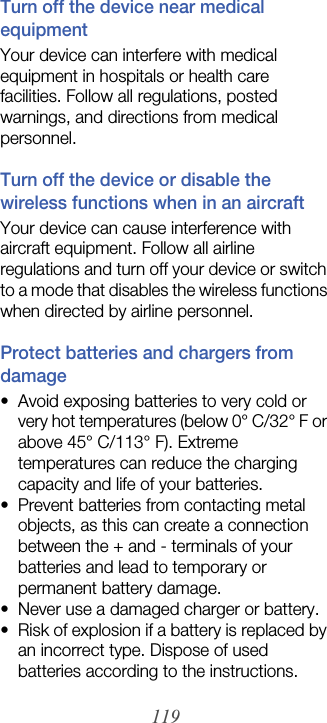 119Turn off the device near medical equipmentYour device can interfere with medical equipment in hospitals or health care facilities. Follow all regulations, posted warnings, and directions from medical personnel.Turn off the device or disable the wireless functions when in an aircraftYour device can cause interference with aircraft equipment. Follow all airline regulations and turn off your device or switch to a mode that disables the wireless functions when directed by airline personnel.Protect batteries and chargers from damage• Avoid exposing batteries to very cold or very hot temperatures (below 0° C/32° F or above 45° C/113° F). Extreme temperatures can reduce the charging capacity and life of your batteries.• Prevent batteries from contacting metal objects, as this can create a connection between the + and - terminals of your batteries and lead to temporary or permanent battery damage.• Never use a damaged charger or battery.• Risk of explosion if a battery is replaced by an incorrect type. Dispose of used batteries according to the instructions.