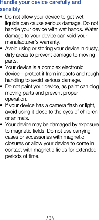 120Handle your device carefully and sensibly• Do not allow your device to get wet—liquids can cause serious damage. Do not handle your device with wet hands. Water damage to your device can void your manufacturer’s warranty.• Avoid using or storing your device in dusty, dirty areas to prevent damage to moving parts.• Your device is a complex electronic device—protect it from impacts and rough handling to avoid serious damage.• Do not paint your device, as paint can clog moving parts and prevent proper operation.• If your device has a camera flash or light, avoid using it close to the eyes of children or animals.• Your device may be damaged by exposure to magnetic fields. Do not use carrying cases or accessories with magnetic closures or allow your device to come in contact with magnetic fields for extended periods of time.