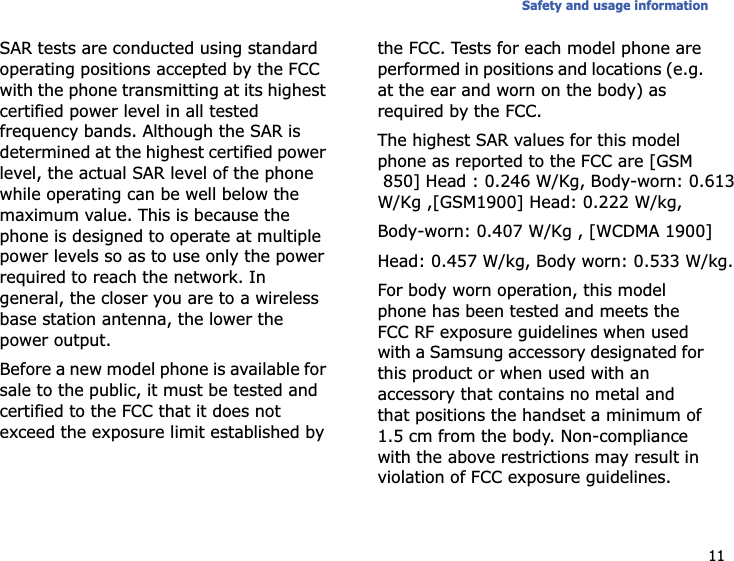 11Safety and usage informationSAR tests are conducted using standard operating positions accepted by the FCC with the phone transmitting at its highest certified power level in all tested frequency bands. Although the SAR is determined at the highest certified power level, the actual SAR level of the phone while operating can be well below the maximum value. This is because the phone is designed to operate at multiple power levels so as to use only the power required to reach the network. In general, the closer you are to a wireless base station antenna, the lower the power output.Before a new model phone is available for sale to the public, it must be tested and certified to the FCC that it does not exceed the exposure limit established by the FCC. Tests for each model phone are performed in positions and locations (e.g. at the ear and worn on the body) as required by the FCC.The highest SAR values for this model phone as reported to the FCC are [GSM850] Head : 0.246 W/Kg, Body-worn: 0.613W/Kg ,[GSM1900] Head: 0.222 W/kg,Body-worn: 0.407 W/Kg , [WCDMA 1900]Head: 0.457 W/kg, Body worn: 0.533 W/kg.For body worn operation, this model phone has been tested and meets the FCC RF exposure guidelines when used with a Samsung accessory designated for this product or when used with an accessory that contains no metal and that positions the handset a minimum of 1.5 cm from the body. Non-compliance with the above restrictions may result in violation of FCC exposure guidelines.