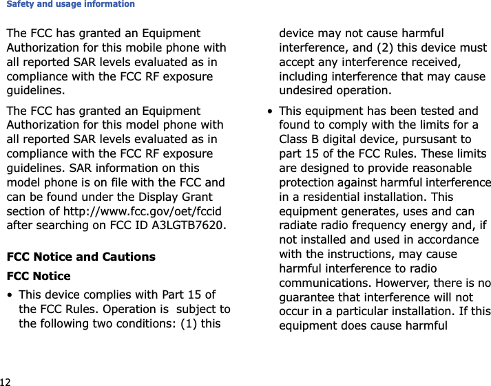 Safety and usage information12The FCC has granted an Equipment Authorization for this mobile phone with all reported SAR levels evaluated as in compliance with the FCC RF exposure guidelines.The FCC has granted an Equipment Authorization for this model phone with all reported SAR levels evaluated as in compliance with the FCC RF exposure guidelines. SAR information on this model phone is on file with the FCC and can be found under the Display Grant section of http://www.fcc.gov/oet/fccid after searching on FCC ID A3LGTB7620.FCC Notice and CautionsFCC Notice• This device complies with Part 15 of the FCC Rules. Operation is  subject to the following two conditions: (1) this device may not cause harmful interference, and (2) this device must accept any interference received, including interference that may cause undesired operation.• This equipment has been tested and found to comply with the limits for a Class B digital device, pursusant to part 15 of the FCC Rules. These limits are designed to provide reasonable protection against harmful interference in a residential installation. This equipment generates, uses and can radiate radio frequency energy and, if not installed and used in accordance with the instructions, may cause harmful interference to radio communications. Howerver, there is no guarantee that interference will not occur in a particular installation. If this equipment does cause harmful 