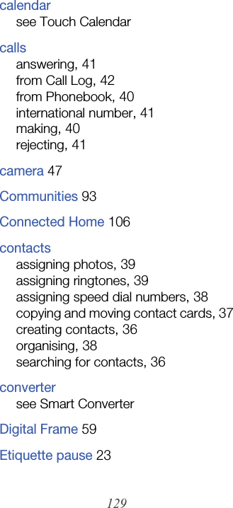 129calendarsee Touch Calendarcallsanswering, 41from Call Log, 42from Phonebook, 40international number, 41making, 40rejecting, 41camera 47Communities 93Connected Home 106contactsassigning photos, 39assigning ringtones, 39assigning speed dial numbers, 38copying and moving contact cards, 37creating contacts, 36organising, 38searching for contacts, 36convertersee Smart ConverterDigital Frame 59Etiquette pause 23