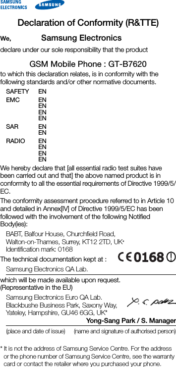 Declaration of Conformity (R&amp;TTE)We, Samsung Electronicsdeclare under our sole responsibility that the productGSM Mobile Phone : GT-B7620to which this declaration relates, is in conformity with the following standards and/or other normative documents.SAFETY EN EMC EN EN EN EN SAR EN EN RADIO EN EN EN EN We hereby declare that [all essential radio test suites have been carried out and that] the above named product is in conformity to all the essential requirements of Directive 1999/5/EC.The conformity assessment procedure referred to in Article 10 and detailed in Annex[IV] of Directive 1999/5/EC has been followed with the involvement of the following Notified Body(ies):BABT, Balfour House, Churchfield Road, Walton-on-Thames, Surrey, KT12 2TD, UK*Identification mark: 0168The technical documentation kept at :Samsung Electronics QA Lab.which will be made available upon request.(Representative in the EU)Samsung Electronics Euro QA Lab. Blackbushe Business Park, Saxony Way, Yateley, Hampshire, GU46 6GG, UK*Yong-Sang Park / S. Manager(place and date of issue) (name and signature of authorised person)* It is not the address of Samsung Service Centre. For the address or the phone number of Samsung Service Centre, see the warranty card or contact the retailer where you purchased your phone.