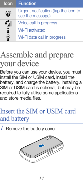 14Assemble and prepare your deviceBefore you can use your device, you must install the SIM or USIM card, install the battery, and charge the battery. Installing a SIM or USIM card is optional, but may be required to fully utilise some applications and store media files.Insert the SIM or USIM card and battery1Remove the battery cover.Urgent notification (tap the icon to see the message)Voice call in progressWi-Fi activatedWi-Fi data call in progressIcon Function
