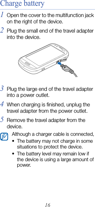 16Charge battery1Open the cover to the multifunction jack on the right of the device.2Plug the small end of the travel adapter into the device.3Plug the large end of the travel adapter into a power outlet.4When charging is finished, unplug the travel adapter from the power outlet.5Remove the travel adapter from the device.Although a charger cable is connected,• The battery may not charge in some situations to protect the device.• The battery level may remain low if the device is using a large amount of power.