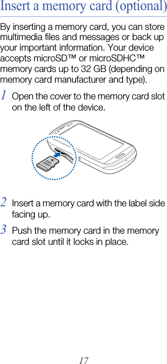 17Insert a memory card (optional)By inserting a memory card, you can store multimedia files and messages or back up your important information. Your device accepts microSD™ or microSDHC™ memory cards up to 32 GB (depending on memory card manufacturer and type).1Open the cover to the memory card slot on the left of the device.2Insert a memory card with the label side facing up.3Push the memory card in the memory card slot until it locks in place.