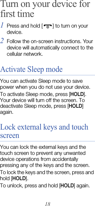 18Turn on your device for first time1Press and hold [ ] to turn on your device. 2Follow the on-screen instructions. Your device will automatically connect to the cellular network.Activate Sleep modeYou can activate Sleep mode to save power when you do not use your device.To activate Sleep mode, press [HOLD]. Your device will turn off the screen. To deactivate Sleep mode, press [HOLD] again.Lock external keys and touch screenYou can lock the external keys and the touch screen to prevent any unwanted device operations from accidentally pressing any of the keys and the screen.To lock the keys and the screen, press and hold [HOLD]. To unlock, press and hold [HOLD] again.