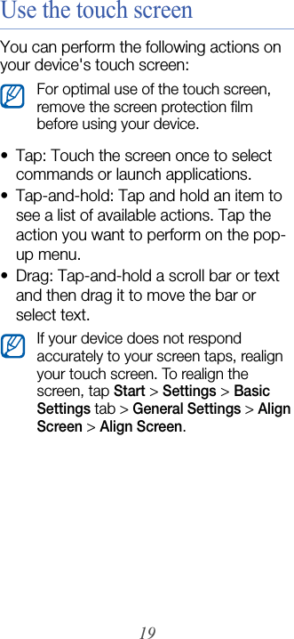 19Use the touch screenYou can perform the following actions on your device&apos;s touch screen:• Tap: Touch the screen once to select commands or launch applications.• Tap-and-hold: Tap and hold an item to see a list of available actions. Tap the action you want to perform on the pop-up menu.• Drag: Tap-and-hold a scroll bar or text and then drag it to move the bar or select text.For optimal use of the touch screen, remove the screen protection film before using your device.If your device does not respond accurately to your screen taps, realign your touch screen. To realign the screen, tap Start &gt; Settings &gt; Basic Settings tab &gt; General Settings &gt; Align Screen &gt; Align Screen.