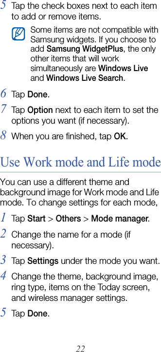 225Tap the check boxes next to each item to add or remove items.6Tap  Done.7Tap  Option next to each item to set the options you want (if necessary).8When you are finished, tap OK.Use Work mode and Life modeYou can use a different theme and background image for Work mode and Life mode. To change settings for each mode,1Tap  Start &gt; Others &gt; Mode manager.2Change the name for a mode (if necessary).3Tap  Settings under the mode you want.4Change the theme, background image, ring type, items on the Today screen, and wireless manager settings.5Tap  Done.Some items are not compatible with Samsung widgets. If you choose to add Samsung WidgetPlus, the only other items that will work simultaneously are Windows Live and Windows Live Search.