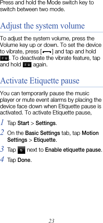23Press and hold the Mode switch key to switch between two mode.Adjust the system volumeTo adjust the system volume, press the Volume key up or down. To set the device to vibrate, press [ ] and tap and hold . To deactivate the vibrate feature, tap and hold   again.Activate Etiquette pauseYou can temporarily pause the music player or mute event alarms by placing the device face down when Etiquette pause is activated. To activate Etiquette pause,1Tap  Start &gt; Settings.2On the Basic Settings tab, tap Motion Settings &gt; Etiquette.3Tap   next to Enable etiquette pause.4Tap  Done.