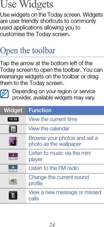 24Use WidgetsUse widgets on the Today screen. Widgets are user friendly shortcuts to commonly used applications allowing you to customise the Today screen.Open the toolbarTap the arrow at the bottom left of the Today screen to open the toolbar. You can rearrange widgets on the toolbar or drag them to the Today screen.Depending on your region or service provider, available widgets may vary.Widget FunctionView the current timeView the calendarBrowse your photos and set a photo as the wallpaperListen to music via the mini playerListen to the FM radioChange the current sound profileView a new message or missed calls