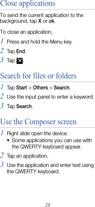 28Close applicationsTo send the current application to the background, tap X or ok.To close an application,1Press and hold the Menu key.2Tap  End.3Tap  .Search for files or folders1Tap  Start &gt; Others&gt;Search.2Use the input panel to enter a keyword.3Tap  Search.Use the Composer screen1Right slide open the device.• Some applications you can use with the QWERTY keyboard appear.2Tap an application.3Use the application and enter text using the QWERTY keyboard.