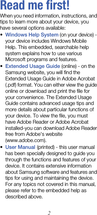 2Read me first!When you need information, instructions, and tips to learn more about your device, you have several options available:•Windows Help System (on your device) - your device includes Windows Mobile Help. This embedded, searchable help system explains how to use various Microsoft programs and features.•Extended Usage Guide (online) - on the Samsung website, you will find the Extended Usage Guide in Adobe Acrobat (.pdf) format. You can either view the guide online or download and print the file for your convenience. The Extended Usage Guide contains advanced usage tips and more details about particular functions of your device. To view the file, you must have Adobe Reader or Adobe Acrobat installed-you can download Adobe Reader free from Adobe&apos;s website (www.adobe.com).•User Manual (printed) - this user manual has been specially designed to guide you through the functions and features of your device. It contains extensive information about Samsung software and features and tips for using and maintaining the device. For any topics not covered in this manual, please refer to the embedded help as described above.