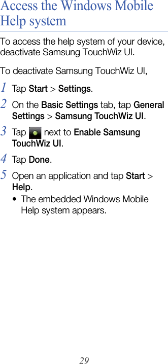 29Access the Windows Mobile Help systemTo access the help system of your device, deactivate Samsung TouchWiz UI. To deactivate Samsung TouchWiz UI,1Tap  Start &gt; Settings.2On the Basic Settings tab, tap General Settings &gt; Samsung TouchWiz UI.3Tap  next to Enable Samsung Tou ch Wi z  U I.4Tap  Done.5Open an application and tap Start &gt; Help.• The embedded Windows Mobile Help system appears.