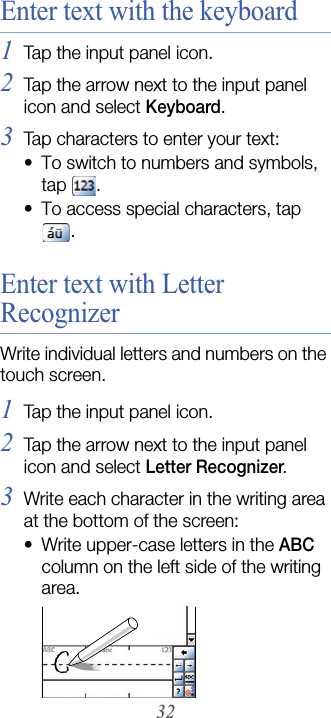 32Enter text with the keyboard1Tap the input panel icon.2Tap the arrow next to the input panel icon and select Keyboard.3Tap characters to enter your text:• To switch to numbers and symbols, tap  . • To access special characters, tap .Enter text with Letter RecognizerWrite individual letters and numbers on the touch screen.1Tap the input panel icon.2Tap the arrow next to the input panel icon and select Letter Recognizer.3Write each character in the writing area at the bottom of the screen:• Write upper-case letters in the ABC column on the left side of the writing area.