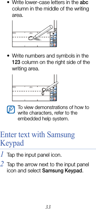 33• Write lower-case letters in the abc column in the middle of the writing area.• Write numbers and symbols in the 123 column on the right side of the writing area.Enter text with Samsung Keypad1Tap the input panel icon.2Tap the arrow next to the input panel icon and select Samsung Keypad.To view demonstrations of how to write characters, refer to the embedded help system.