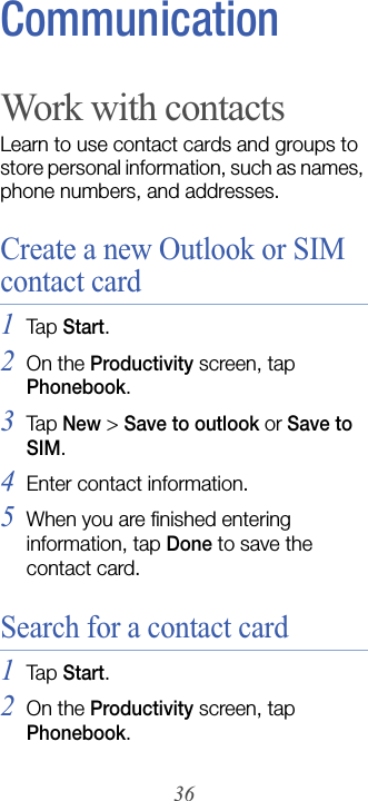 36CommunicationWork with contactsLearn to use contact cards and groups to store personal information, such as names, phone numbers, and addresses.Create a new Outlook or SIM contact card1Tap  Start.2On the Productivity screen, tap Phonebook.3Tap New &gt; Save to outlook or Save to SIM.4Enter contact information.5When you are finished entering information, tap Done to save the contact card.Search for a contact card1Tap  Start.2On the Productivity screen, tap Phonebook.