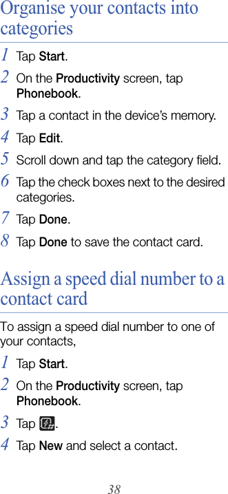 38Organise your contacts into categories1Tap  Start.2On the Productivity screen, tap Phonebook.3Tap a contact in the device’s memory.4Tap  Edit.5Scroll down and tap the category field.6Tap the check boxes next to the desired categories.7Tap  Done.8Tap  Done to save the contact card.Assign a speed dial number to a contact cardTo assign a speed dial number to one of your contacts,1Tap  Start.2On the Productivity screen, tap Phonebook.3Tap  .4Tap  New and select a contact.