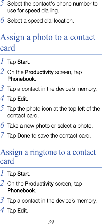 395Select the contact&apos;s phone number to use for speed dialling.6Select a speed dial location.Assign a photo to a contact card1Tap  Start.2On the Productivity screen, tap Phonebook.3Tap a contact in the device’s memory.4Tap  Edit.5Tap the photo icon at the top left of the contact card.6Take a new photo or select a photo.7Tap  Done to save the contact card.Assign a ringtone to a contact card1Tap  Start.2On the Productivity screen, tap Phonebook.3Tap a contact in the device’s memory.4Tap  Edit.