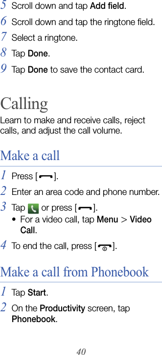 405Scroll down and tap Add field.6Scroll down and tap the ringtone field.7Select a ringtone.8Tap  Done.9Tap  Done to save the contact card.CallingLearn to make and receive calls, reject calls, and adjust the call volume.Make a call1Press [].2Enter an area code and phone number.3Tap   or press [ ].• For a video call, tap Menu &gt; Video Call.4To end the call, press [ ].Make a call from Phonebook1Tap  Start.2On the Productivity screen, tap Phonebook.