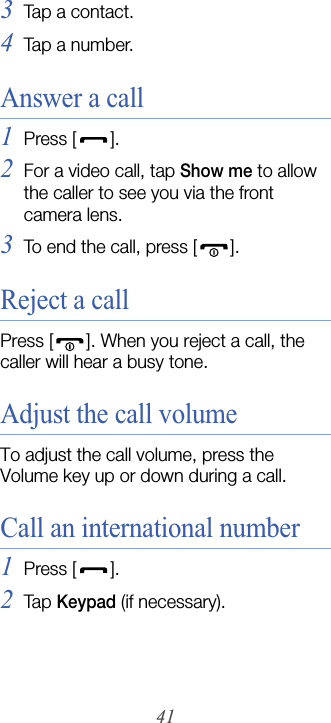 413Tap a contact.4Tap a number.Answer a call1Press [].2For a video call, tap Show me to allow the caller to see you via the front camera lens.3To end the call, press [ ].Reject a callPress [ ]. When you reject a call, the caller will hear a busy tone.Adjust the call volumeTo adjust the call volume, press the Volume key up or down during a call.Call an international number1Press [].2Tap  Keypad (if necessary).