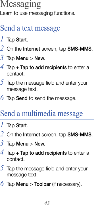 43MessagingLearn to use messaging functions. Send a text message1Tap  Start.2On the Internet screen, tap SMS-MMS.3Tap  Menu &gt; New.4Tap  + Tap to add recipients to enter a contact. 5Tap the message field and enter your message text.6Tap  Send to send the message.Send a multimedia message1Tap  Start.2On the Internet screen, tap SMS-MMS.3Tap  Menu &gt; New.4Tap  + Tap to add recipients to enter a contact. 5Tap the message field and enter your message text.6Tap  Menu &gt; Toolbar (if necessary).