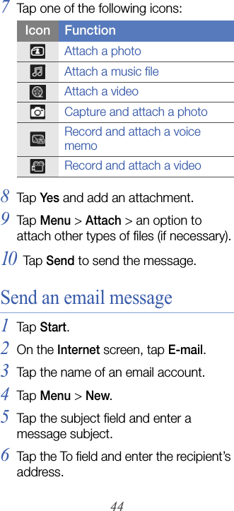 447Tap one of the following icons:8Tap  Yes and add an attachment.9Tap  Menu &gt; Attach &gt; an option to attach other types of files (if necessary).10Tap  Send to send the message.Send an email message1Tap  Start.2On the Internet screen, tap E-mail.3Tap the name of an email account.4Tap  Menu &gt; New.5Tap the subject field and enter a message subject.6Tap the To field and enter the recipient’s address.Icon FunctionAttach a photoAttach a music fileAttach a videoCapture and attach a photoRecord and attach a voice memoRecord and attach a video