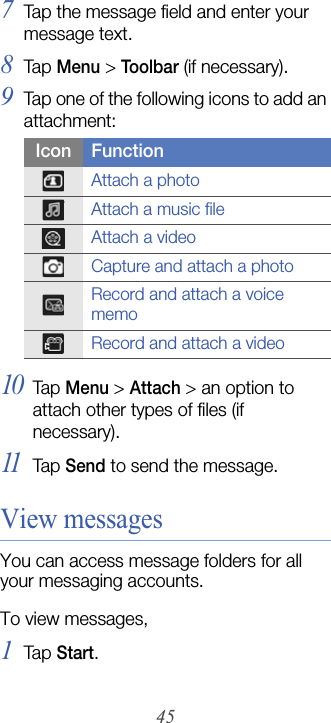 457Tap the message field and enter your message text.8Tap  Menu &gt; Toolbar (if necessary).9Tap one of the following icons to add an attachment:10Tap  Menu &gt; Attach &gt; an option to attach other types of files (if necessary).11Tap  Send to send the message.View messagesYou can access message folders for all your messaging accounts.To view messages,1Tap  Start.Icon FunctionAttach a photoAttach a music fileAttach a videoCapture and attach a photoRecord and attach a voice memoRecord and attach a video