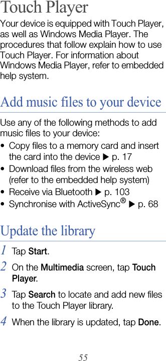 55Touch PlayerYour device is equipped with Touch Player, as well as Windows Media Player. The procedures that follow explain how to use Touch Player. For information about Windows Media Player, refer to embedded help system.Add music files to your deviceUse any of the following methods to add music files to your device:• Copy files to a memory card and insert the card into the device X p. 17• Download files from the wireless web (refer to the embedded help system)• Receive via Bluetooth X p. 103• Synchronise with ActiveSync® X p. 68Update the library1Tap  Start.2On the Multimedia screen, tap Tou ch  Player.3Tap  Search to locate and add new files to the Touch Player library.4When the library is updated, tap Done.