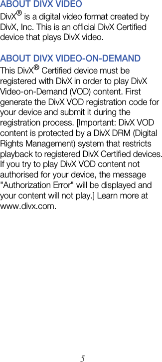 5ABOUT DIVX VIDEODivX® is a digital video format created by DivX, Inc. This is an official DivX Certified device that plays DivX video. ABOUT DIVX VIDEO-ON-DEMANDThis DivX® Certified device must be registered with DivX in order to play DivX Video-on-Demand (VOD) content. First generate the DivX VOD registration code for your device and submit it during the registration process. [Important: DivX VOD content is protected by a DivX DRM (Digital Rights Management) system that restricts playback to registered DivX Certified devices. If you try to play DivX VOD content not authorised for your device, the message &quot;Authorization Error&quot; will be displayed and your content will not play.] Learn more at www.divx.com.
