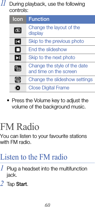 6011During playback, use the following controls:• Press the Volume key to adjust the volume of the background music.FM RadioYou can listen to your favourite stations with FM radio.Listen to the FM radio1Plug a headset into the multifunction jack.2Tap  Start. Icon FunctionChange the layout of the displaySkip to the previous photoEnd the slideshowSkip to the next photoChange the style of the date and time on the screenChange the slideshow settingsClose Digital Frame