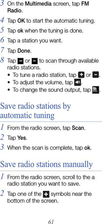 613On the Multimedia screen, tap FM Radio.4Tap  OK to start the automatic tuning.5Tap  ok when the tuning is done.6Tap a station you want.7Tap  Done.8Tap   or   to scan through available radio stations.• To tune a radio station, tap   or  .• To adjust the volume, tap  . • To change the sound output, tap  .Save radio stations by automatic tuning1From the radio screen, tap Scan.2Tap  Yes.3When the scan is complete, tap ok.Save radio stations manually1From the radio screen, scroll to the a radio station you want to save.2Tap one of the   symbols near the bottom of the screen.
