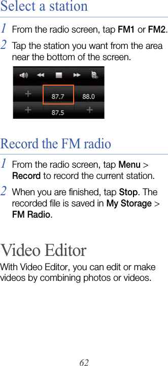 62Select a station1From the radio screen, tap FM1 or FM2.2Tap the station you want from the area near the bottom of the screen.Record the FM radio1From the radio screen, tap Menu &gt; Record to record the current station.2When you are finished, tap Stop. The recorded file is saved in My Storage &gt; FM Radio.Video EditorWith Video Editor, you can edit or make videos by combining photos or videos.