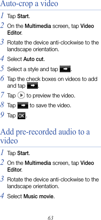 63Auto-crop a video1Tap  Start.2On the Multimedia screen, tap Video Editor.3Rotate the device anti-clockwise to the landscape orientation.4Select Auto cut.5Select a style and tap  .6Tap the check boxes on videos to add and tap  .7Tap   to preview the video.8Tap   to save the video.9Tap  .Add pre-recorded audio to a video1Tap  Start.2On the Multimedia screen, tap Video Editor.3Rotate the device anti-clockwise to the landscape orientation.4Select Music movie.