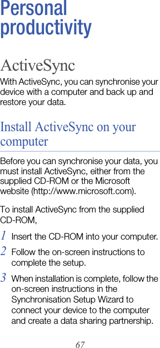 67Personal productivityActiveSyncWith ActiveSync, you can synchronise your device with a computer and back up and restore your data.Install ActiveSync on your computerBefore you can synchronise your data, you must install ActiveSync, either from the supplied CD-ROM or the Microsoft website (http://www.microsoft.com). To install ActiveSync from the supplied CD-ROM,1Insert the CD-ROM into your computer.2Follow the on-screen instructions to complete the setup.3When installation is complete, follow the on-screen instructions in the Synchronisation Setup Wizard to connect your device to the computer and create a data sharing partnership.