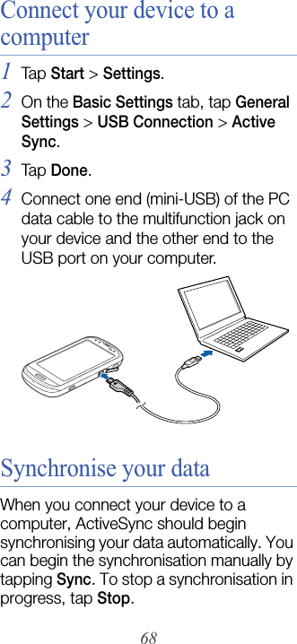 68Connect your device to a computer1Tap  Start &gt; Settings.2On the Basic Settings tab, tap General Settings &gt; USB Connection &gt; Active Sync.3Tap  Done.4Connect one end (mini-USB) of the PC data cable to the multifunction jack on your device and the other end to the USB port on your computer.Synchronise your dataWhen you connect your device to a computer, ActiveSync should begin synchronising your data automatically. You can begin the synchronisation manually by tapping Sync. To stop a synchronisation in progress, tap Stop.