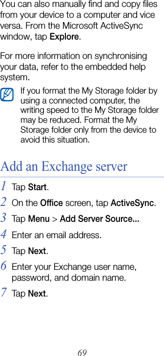 69You can also manually find and copy files from your device to a computer and vice versa. From the Microsoft ActiveSync window, tap Explore. For more information on synchronising your data, refer to the embedded help system.Add an Exchange server1Tap  Start.2On the Office screen, tap ActiveSync.3Tap  Menu &gt; Add Server Source...4Enter an email address.5Tap  Next.6Enter your Exchange user name, password, and domain name.7Tap Next.If you format the My Storage folder by using a connected computer, the writing speed to the My Storage folder may be reduced. Format the My Storage folder only from the device to avoid this situation.