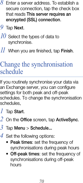 708Enter a server address. To establish a secure connection, tap the check box that reads This server requires an encrypted (SSL) connection.9Tap  Next.10Select the types of data to synchronise.11When you are finished, tap Finish.Change the synchronisation scheduleIf you routinely synchronise your data via an Exchange server, you can configure settings for both peak and off-peak schedules. To change the synchronisation schedules,1Tap  Start.2On the Office screen, tap ActiveSync.3Tap  Menu &gt; Schedule...4Set the following options:•Peak times: set the frequency of synchronisations during peak hours•Off-peak times: set the frequency of synchronisations during off-peak hours
