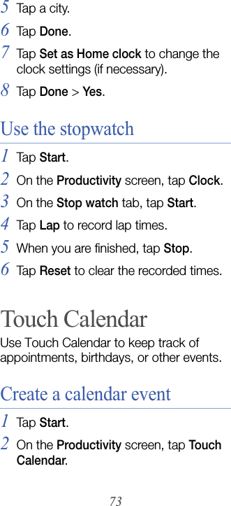 735Tap a city.6Tap  Done.7Tap  Set as Home clock to change the clock settings (if necessary).8Tap  Done &gt; Yes.Use the stopwatch1Tap  Start.2On the Productivity screen, tap Clock.3On the Stop watch tab, tap Start.4Tap  Lap to record lap times.5When you are finished, tap Stop.6Tap  Reset to clear the recorded times.Touch CalendarUse Touch Calendar to keep track of appointments, birthdays, or other events.Create a calendar event1Tap  Start.2On the Productivity screen, tap Touch Calendar.