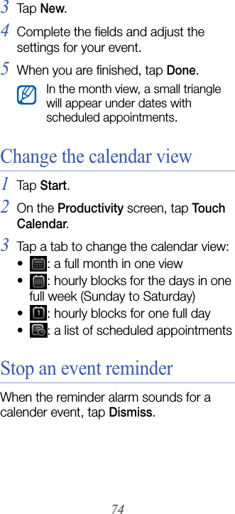 743Tap  New.4Complete the fields and adjust the settings for your event.5When you are finished, tap Done.Change the calendar view1Tap  Start.2On the Productivity screen, tap Touch Calendar.3Tap a tab to change the calendar view:• : a full month in one view• : hourly blocks for the days in one full week (Sunday to Saturday)• : hourly blocks for one full day• : a list of scheduled appointmentsStop an event reminderWhen the reminder alarm sounds for a calender event, tap Dismiss.In the month view, a small triangle will appear under dates with scheduled appointments.