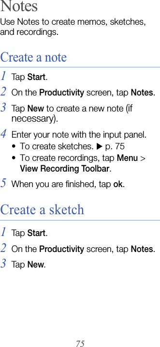75NotesUse Notes to create memos, sketches, and recordings.Create a note1Tap  Start.2On the Productivity screen, tap Notes.3Tap  New to create a new note (if necessary).4Enter your note with the input panel. • To create sketches. X p. 75 • To create recordings, tap Menu &gt; View Recording Toolbar.5When you are finished, tap ok.Create a sketch1Tap  Start.2On the Productivity screen, tap Notes.3Tap  New.