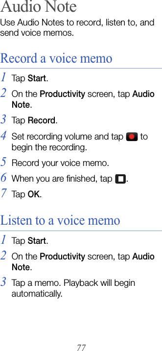 77Audio NoteUse Audio Notes to record, listen to, and send voice memos. Record a voice memo1Tap  Start.2On the Productivity screen, tap Audio Note.3Tap  Record.4Set recording volume and tap   to begin the recording.5Record your voice memo.6When you are finished, tap  .7Tap  OK.Listen to a voice memo1Tap  Start.2On the Productivity screen, tap Audio Note.3Tap a memo. Playback will begin automatically.