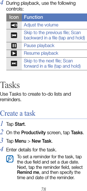 784During playback, use the following controls:TasksUse Tasks to create to-do lists and reminders.Create a task1Tap  Start.2On the Productivity screen, tap Tasks.3Tap  Menu &gt; New Task.4Enter details for the task.Icon FunctionAdjust the volumeSkip to the previous file; Scan backward in a file (tap and hold)Pause playbackResume playbackSkip to the next file; Scan forward in a file (tap and hold)To set a reminder for the task, tap the due field and set a due date. Next, tap the reminder field, select Remind me, and then specify the time and date of the reminder.