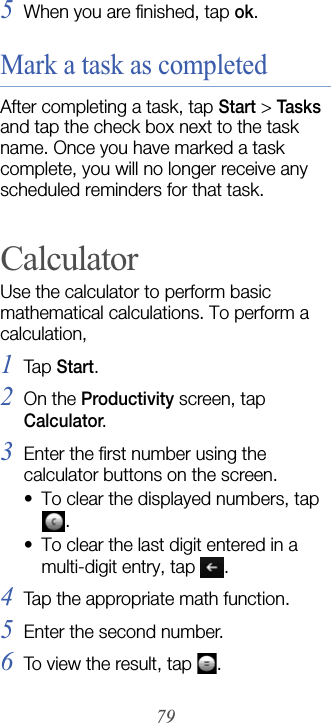 795When you are finished, tap ok.Mark a task as completedAfter completing a task, tap Start &gt; Tasks and tap the check box next to the task name. Once you have marked a task complete, you will no longer receive any scheduled reminders for that task.CalculatorUse the calculator to perform basic mathematical calculations. To perform a calculation,1Tap  Start.2On the Productivity screen, tap Calculator.3Enter the first number using the calculator buttons on the screen. • To clear the displayed numbers, tap . • To clear the last digit entered in a multi-digit entry, tap  .4Tap the appropriate math function.5Enter the second number.6To view the result, tap  .
