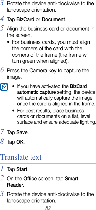 823Rotate the device anti-clockwise to the landscape orientation.4Tap  BizCard or Document.5Align the business card or document in the screen.• For business cards, you must align the corners of the card with the corners of the frame (the frame will turn green when aligned).6Press the Camera key to capture the image.7Tap  Save.8Tap  OK.Translate text1Tap  Start.2On the Office screen, tap Smart Reader.3Rotate the device anti-clockwise to the landscape orientation.• If you have activated the BizCard automatic capture setting, the device will automatically capture the image once the card is aligned in the frame.• For best results, place business cards or documents on a flat, level surface and ensure adequate lighting.