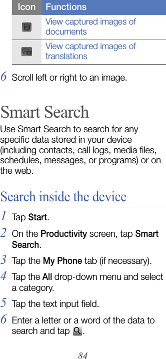 846Scroll left or right to an image.Smart SearchUse Smart Search to search for any specific data stored in your device (including contacts, call logs, media files, schedules, messages, or programs) or on the web.Search inside the device1Tap  Start.2On the Productivity screen, tap Smart Search.3Tap  th e My Phone tab (if necessary).4Tap the All drop-down menu and select a category.5Tap the text input field.6Enter a letter or a word of the data to search and tap  .View captured images of documentsView captured images of translationsIcon Functions